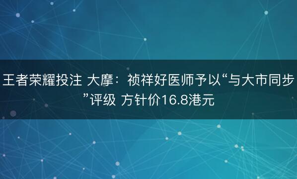 王者荣耀投注 大摩：祯祥好医师予以“与大市同步”评级 方针价16.8港元